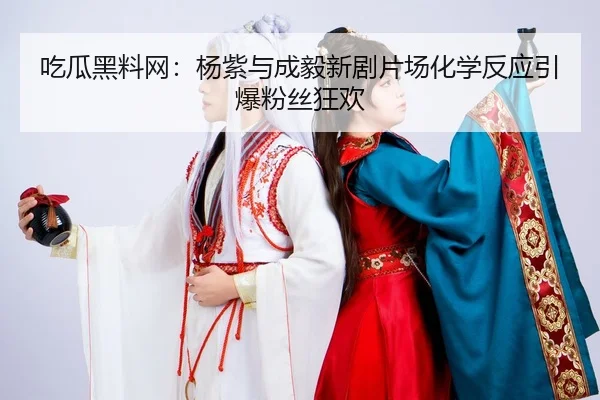 吃瓜黑料网：杨紫与成毅新剧片场化学反应引爆粉丝狂欢